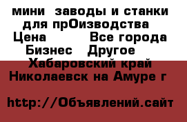 мини- заводы и станки для прОизводства › Цена ­ 100 - Все города Бизнес » Другое   . Хабаровский край,Николаевск-на-Амуре г.